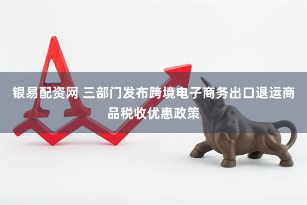 银易配资网 三部门发布跨境电子商务出口退运商品税收优惠政策