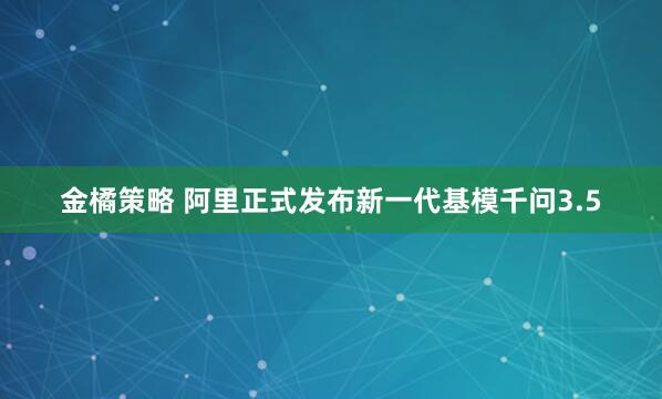 金橘策略 阿里正式发布新一代基模千问3.5