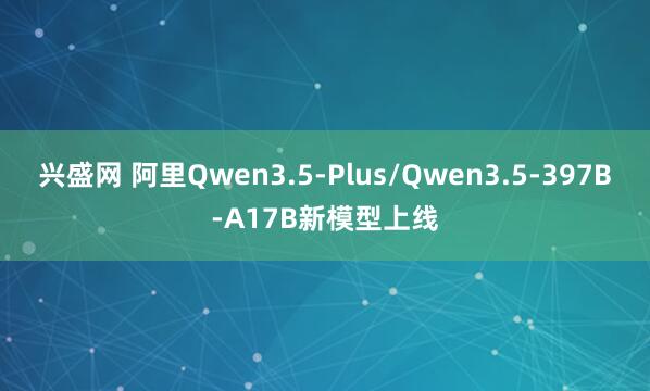 兴盛网 阿里Qwen3.5-Plus/Qwen3.5-397B-A17B新模型上线