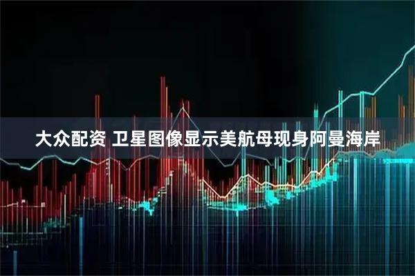 大众配资 卫星图像显示美航母现身阿曼海岸