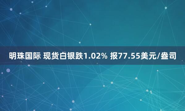 明珠国际 现货白银跌1.02% 报77.55美元/盎司