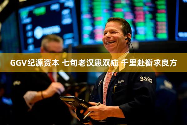 GGV纪源资本 七旬老汉患双疝 千里赴衡求良方