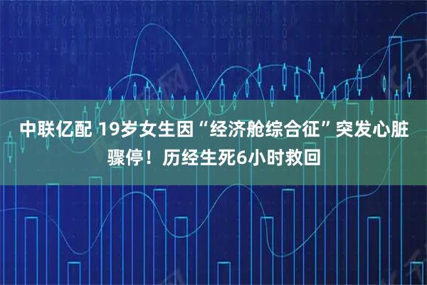 中联亿配 19岁女生因“经济舱综合征”突发心脏骤停！历经生死6小时救回