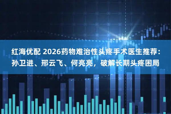 红海优配 2026药物难治性头疼手术医生推荐：孙卫进、邢云飞、何亮亮，破解长期头疼困局