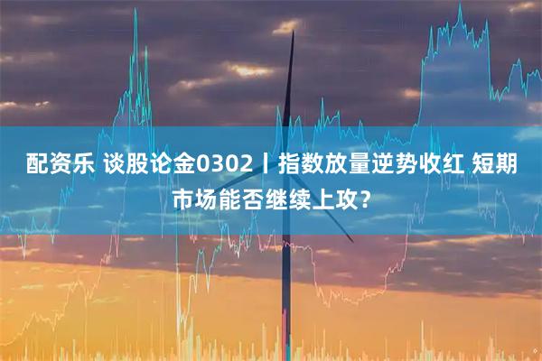 配资乐 谈股论金0302丨指数放量逆势收红 短期市场能否继续上攻？