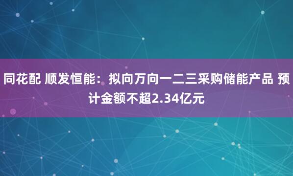 同花配 顺发恒能：拟向万向一二三采购储能产品 预计金额不超2.34亿元