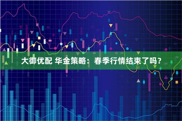大御优配 华金策略：春季行情结束了吗？