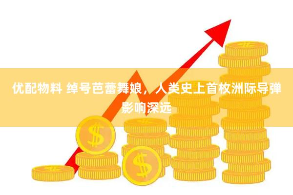 优配物料 绰号芭蕾舞娘，人类史上首枚洲际导弹影响深远
