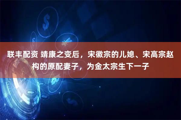 联丰配资 靖康之变后，宋徽宗的儿媳、宋高宗赵构的原配妻子，为金太宗生下一子