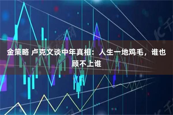 金策略 卢克文谈中年真相：人生一地鸡毛，谁也顾不上谁