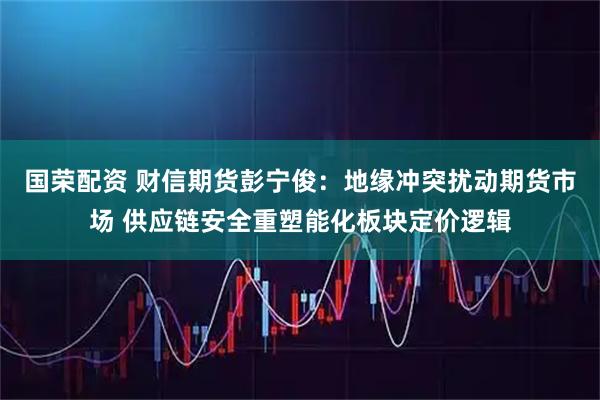 国荣配资 财信期货彭宁俊：地缘冲突扰动期货市场 供应链安全重塑能化板块定价逻辑