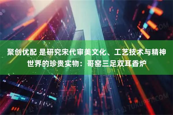 聚创优配 是研究宋代审美文化、工艺技术与精神世界的珍贵实物：哥窑三足双耳香炉