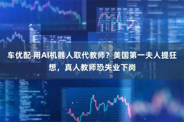 车优配 用AI机器人取代教师？美国第一夫人提狂想，真人教师恐失业下岗