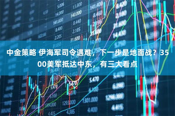中金策略 伊海军司令遇难，下一步是地面战？3500美军抵达中东，有三大看点