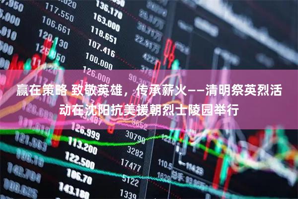 赢在策略 致敬英雄，传承薪火——清明祭英烈活动在沈阳抗美援朝烈士陵园举行
