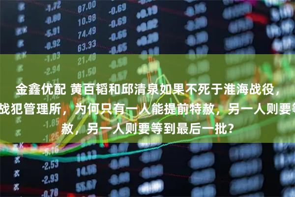 金鑫优配 黄百韬和邱清泉如果不死于淮海战役，而是被俘进了战犯管理所，为何只有一人能提前特赦，另一人则要等到最后一批？