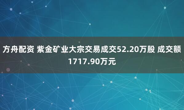 方舟配资 紫金矿业大宗交易成交52.20万股 成交额1717.90万元